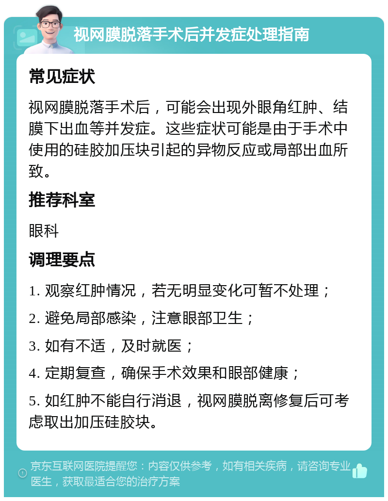 视网膜脱落手术后并发症处理指南 常见症状 视网膜脱落手术后，可能会出现外眼角红肿、结膜下出血等并发症。这些症状可能是由于手术中使用的硅胶加压块引起的异物反应或局部出血所致。 推荐科室 眼科 调理要点 1. 观察红肿情况，若无明显变化可暂不处理； 2. 避免局部感染，注意眼部卫生； 3. 如有不适，及时就医； 4. 定期复查，确保手术效果和眼部健康； 5. 如红肿不能自行消退，视网膜脱离修复后可考虑取出加压硅胶块。