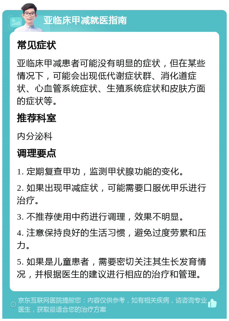 亚临床甲减就医指南 常见症状 亚临床甲减患者可能没有明显的症状，但在某些情况下，可能会出现低代谢症状群、消化道症状、心血管系统症状、生殖系统症状和皮肤方面的症状等。 推荐科室 内分泌科 调理要点 1. 定期复查甲功，监测甲状腺功能的变化。 2. 如果出现甲减症状，可能需要口服优甲乐进行治疗。 3. 不推荐使用中药进行调理，效果不明显。 4. 注意保持良好的生活习惯，避免过度劳累和压力。 5. 如果是儿童患者，需要密切关注其生长发育情况，并根据医生的建议进行相应的治疗和管理。