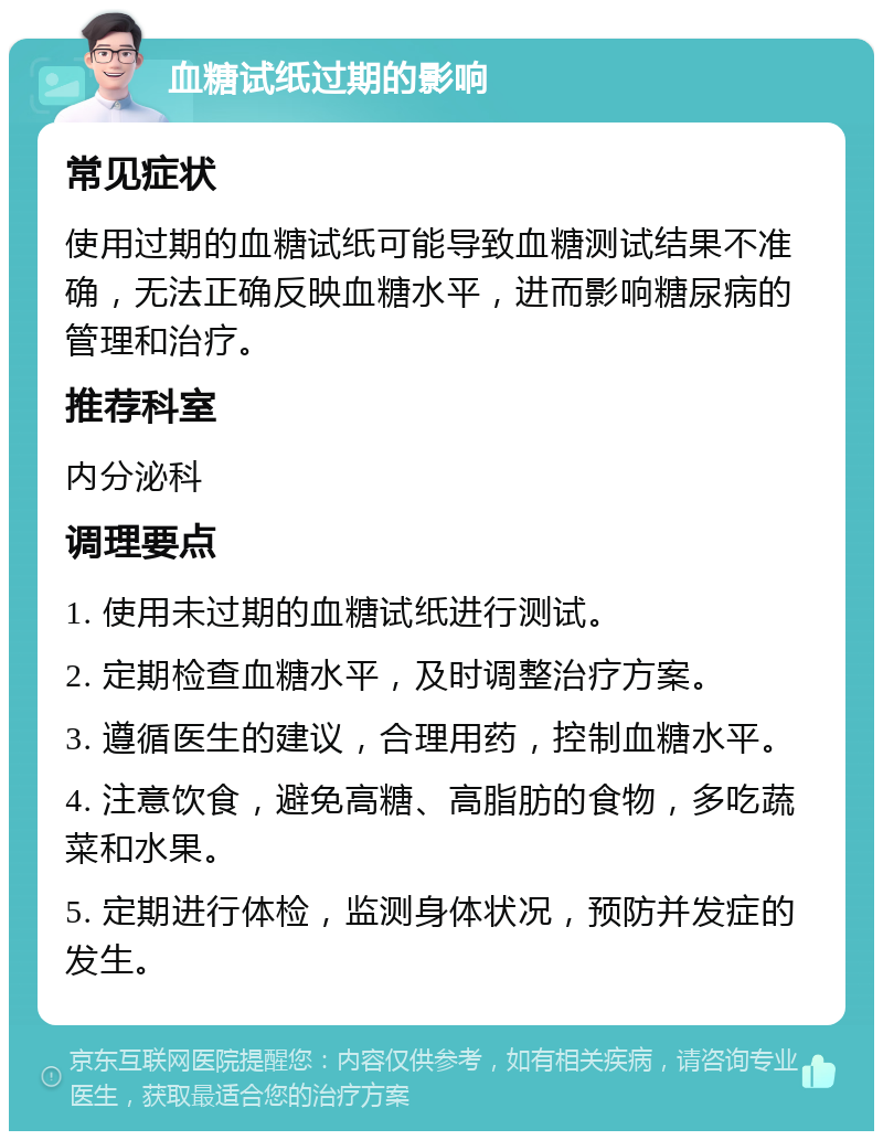 血糖试纸过期的影响 常见症状 使用过期的血糖试纸可能导致血糖测试结果不准确，无法正确反映血糖水平，进而影响糖尿病的管理和治疗。 推荐科室 内分泌科 调理要点 1. 使用未过期的血糖试纸进行测试。 2. 定期检查血糖水平，及时调整治疗方案。 3. 遵循医生的建议，合理用药，控制血糖水平。 4. 注意饮食，避免高糖、高脂肪的食物，多吃蔬菜和水果。 5. 定期进行体检，监测身体状况，预防并发症的发生。