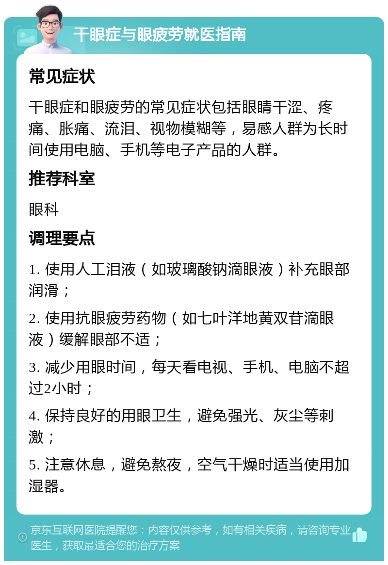 干眼症与眼疲劳就医指南 常见症状 干眼症和眼疲劳的常见症状包括眼睛干涩、疼痛、胀痛、流泪、视物模糊等，易感人群为长时间使用电脑、手机等电子产品的人群。 推荐科室 眼科 调理要点 1. 使用人工泪液（如玻璃酸钠滴眼液）补充眼部润滑； 2. 使用抗眼疲劳药物（如七叶洋地黄双苷滴眼液）缓解眼部不适； 3. 减少用眼时间，每天看电视、手机、电脑不超过2小时； 4. 保持良好的用眼卫生，避免强光、灰尘等刺激； 5. 注意休息，避免熬夜，空气干燥时适当使用加湿器。