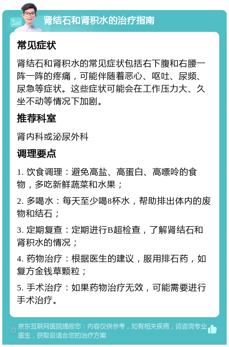 肾结石和肾积水的治疗指南 常见症状 肾结石和肾积水的常见症状包括右下腹和右腰一阵一阵的疼痛，可能伴随着恶心、呕吐、尿频、尿急等症状。这些症状可能会在工作压力大、久坐不动等情况下加剧。 推荐科室 肾内科或泌尿外科 调理要点 1. 饮食调理：避免高盐、高蛋白、高嘌呤的食物，多吃新鲜蔬菜和水果； 2. 多喝水：每天至少喝8杯水，帮助排出体内的废物和结石； 3. 定期复查：定期进行B超检查，了解肾结石和肾积水的情况； 4. 药物治疗：根据医生的建议，服用排石药，如复方金钱草颗粒； 5. 手术治疗：如果药物治疗无效，可能需要进行手术治疗。