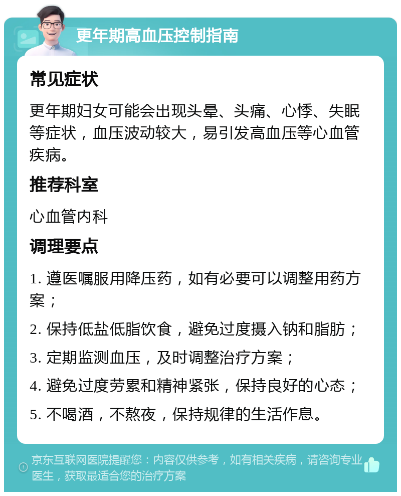 更年期高血压控制指南 常见症状 更年期妇女可能会出现头晕、头痛、心悸、失眠等症状，血压波动较大，易引发高血压等心血管疾病。 推荐科室 心血管内科 调理要点 1. 遵医嘱服用降压药，如有必要可以调整用药方案； 2. 保持低盐低脂饮食，避免过度摄入钠和脂肪； 3. 定期监测血压，及时调整治疗方案； 4. 避免过度劳累和精神紧张，保持良好的心态； 5. 不喝酒，不熬夜，保持规律的生活作息。