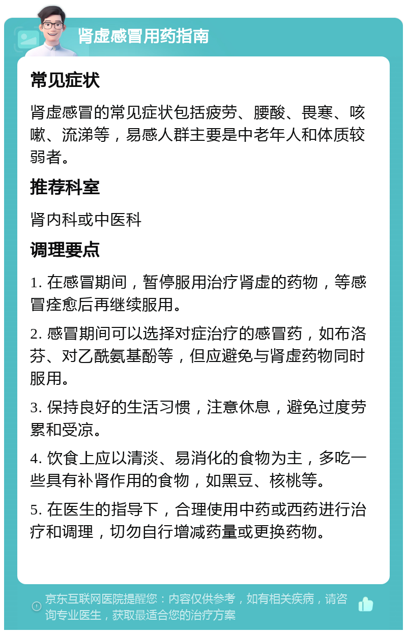 肾虚感冒用药指南 常见症状 肾虚感冒的常见症状包括疲劳、腰酸、畏寒、咳嗽、流涕等，易感人群主要是中老年人和体质较弱者。 推荐科室 肾内科或中医科 调理要点 1. 在感冒期间，暂停服用治疗肾虚的药物，等感冒痊愈后再继续服用。 2. 感冒期间可以选择对症治疗的感冒药，如布洛芬、对乙酰氨基酚等，但应避免与肾虚药物同时服用。 3. 保持良好的生活习惯，注意休息，避免过度劳累和受凉。 4. 饮食上应以清淡、易消化的食物为主，多吃一些具有补肾作用的食物，如黑豆、核桃等。 5. 在医生的指导下，合理使用中药或西药进行治疗和调理，切勿自行增减药量或更换药物。