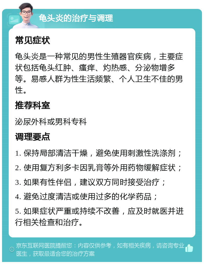 龟头炎的治疗与调理 常见症状 龟头炎是一种常见的男性生殖器官疾病，主要症状包括龟头红肿、瘙痒、灼热感、分泌物增多等。易感人群为性生活频繁、个人卫生不佳的男性。 推荐科室 泌尿外科或男科专科 调理要点 1. 保持局部清洁干燥，避免使用刺激性洗涤剂； 2. 使用复方利多卡因乳膏等外用药物缓解症状； 3. 如果有性伴侣，建议双方同时接受治疗； 4. 避免过度清洁或使用过多的化学药品； 5. 如果症状严重或持续不改善，应及时就医并进行相关检查和治疗。