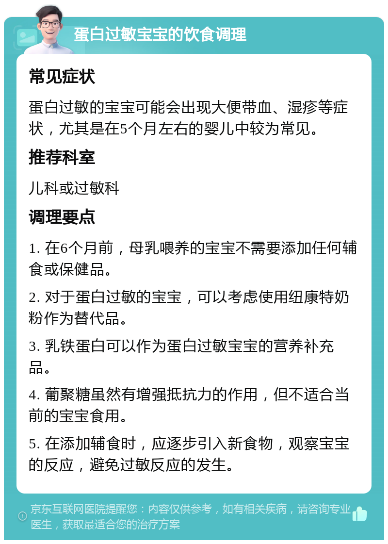 蛋白过敏宝宝的饮食调理 常见症状 蛋白过敏的宝宝可能会出现大便带血、湿疹等症状，尤其是在5个月左右的婴儿中较为常见。 推荐科室 儿科或过敏科 调理要点 1. 在6个月前，母乳喂养的宝宝不需要添加任何辅食或保健品。 2. 对于蛋白过敏的宝宝，可以考虑使用纽康特奶粉作为替代品。 3. 乳铁蛋白可以作为蛋白过敏宝宝的营养补充品。 4. 葡聚糖虽然有增强抵抗力的作用，但不适合当前的宝宝食用。 5. 在添加辅食时，应逐步引入新食物，观察宝宝的反应，避免过敏反应的发生。