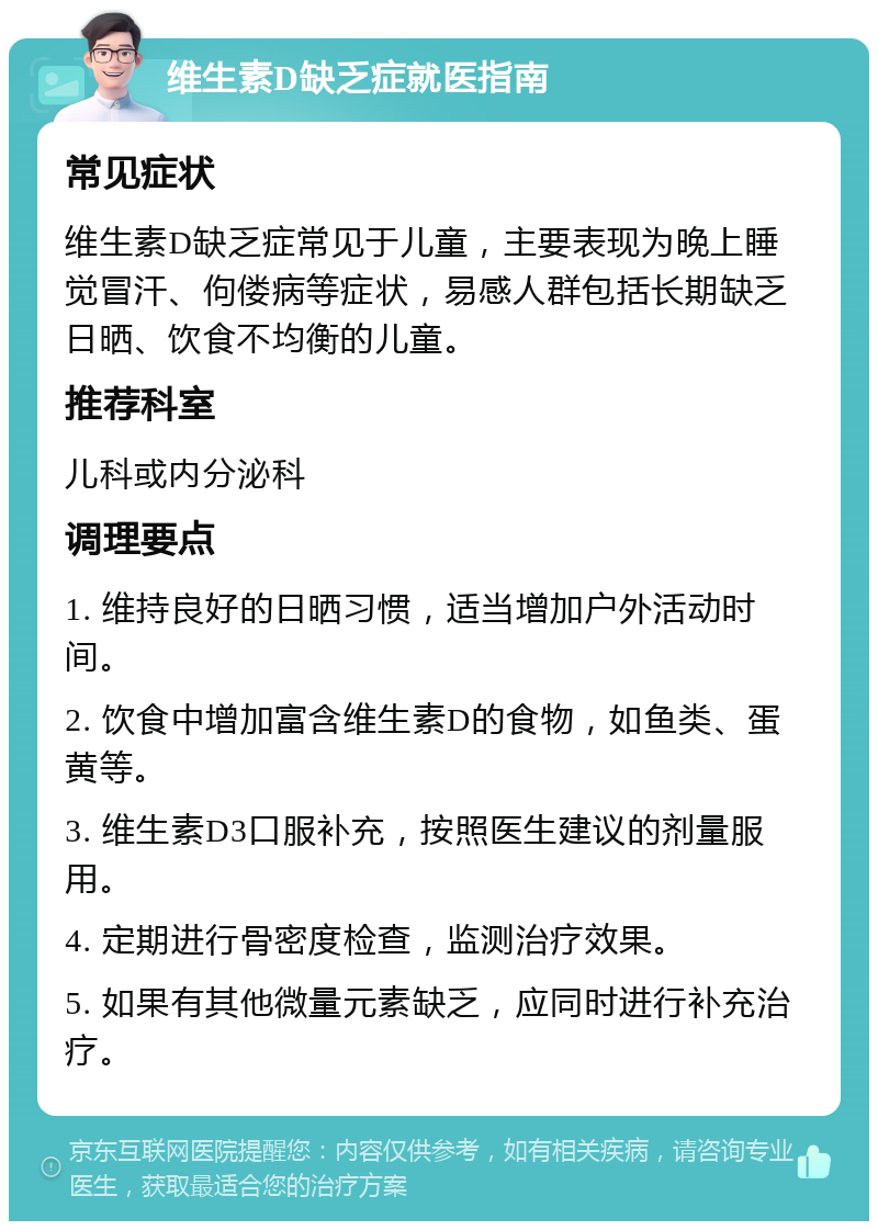 维生素D缺乏症就医指南 常见症状 维生素D缺乏症常见于儿童，主要表现为晚上睡觉冒汗、佝偻病等症状，易感人群包括长期缺乏日晒、饮食不均衡的儿童。 推荐科室 儿科或内分泌科 调理要点 1. 维持良好的日晒习惯，适当增加户外活动时间。 2. 饮食中增加富含维生素D的食物，如鱼类、蛋黄等。 3. 维生素D3口服补充，按照医生建议的剂量服用。 4. 定期进行骨密度检查，监测治疗效果。 5. 如果有其他微量元素缺乏，应同时进行补充治疗。