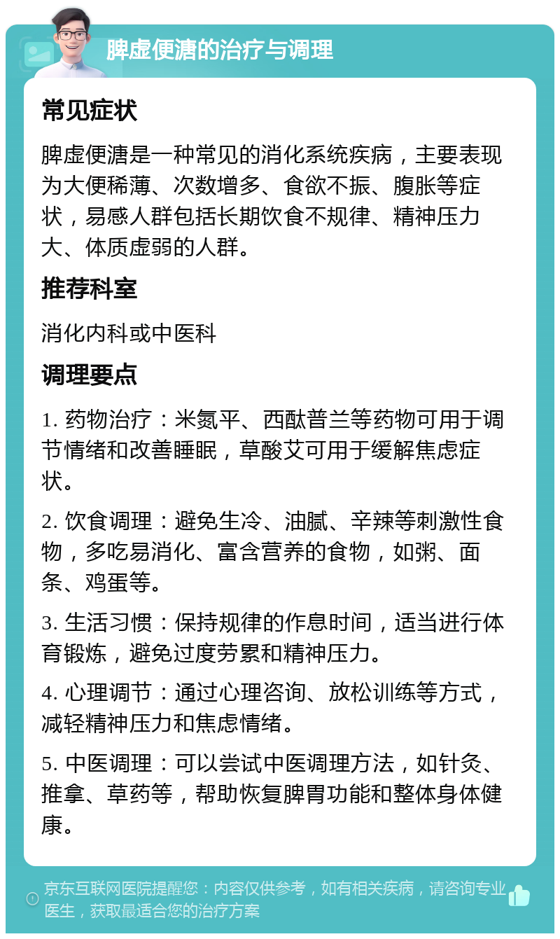 脾虚便溏的治疗与调理 常见症状 脾虚便溏是一种常见的消化系统疾病，主要表现为大便稀薄、次数增多、食欲不振、腹胀等症状，易感人群包括长期饮食不规律、精神压力大、体质虚弱的人群。 推荐科室 消化内科或中医科 调理要点 1. 药物治疗：米氮平、西酞普兰等药物可用于调节情绪和改善睡眠，草酸艾可用于缓解焦虑症状。 2. 饮食调理：避免生冷、油腻、辛辣等刺激性食物，多吃易消化、富含营养的食物，如粥、面条、鸡蛋等。 3. 生活习惯：保持规律的作息时间，适当进行体育锻炼，避免过度劳累和精神压力。 4. 心理调节：通过心理咨询、放松训练等方式，减轻精神压力和焦虑情绪。 5. 中医调理：可以尝试中医调理方法，如针灸、推拿、草药等，帮助恢复脾胃功能和整体身体健康。