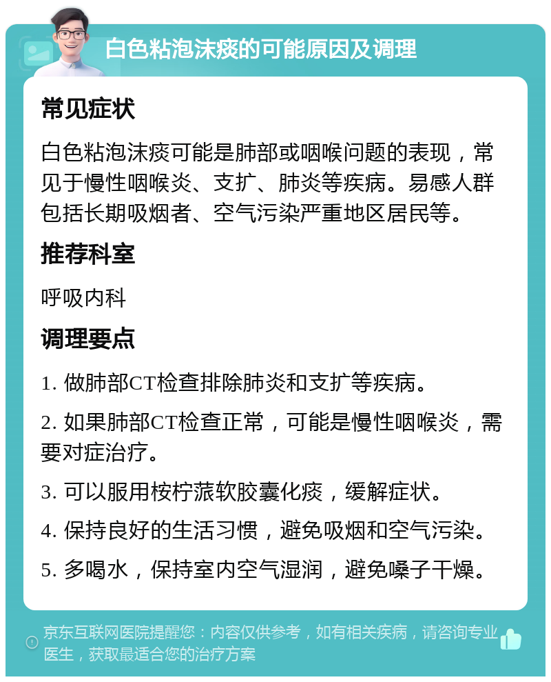 白色粘泡沫痰的可能原因及调理 常见症状 白色粘泡沫痰可能是肺部或咽喉问题的表现，常见于慢性咽喉炎、支扩、肺炎等疾病。易感人群包括长期吸烟者、空气污染严重地区居民等。 推荐科室 呼吸内科 调理要点 1. 做肺部CT检查排除肺炎和支扩等疾病。 2. 如果肺部CT检查正常，可能是慢性咽喉炎，需要对症治疗。 3. 可以服用桉柠蒎软胶囊化痰，缓解症状。 4. 保持良好的生活习惯，避免吸烟和空气污染。 5. 多喝水，保持室内空气湿润，避免嗓子干燥。