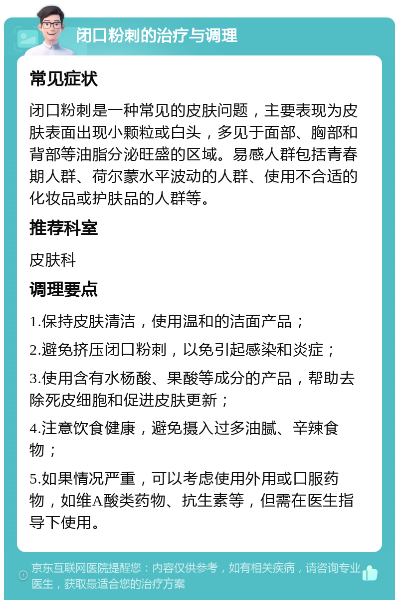 闭口粉刺的治疗与调理 常见症状 闭口粉刺是一种常见的皮肤问题，主要表现为皮肤表面出现小颗粒或白头，多见于面部、胸部和背部等油脂分泌旺盛的区域。易感人群包括青春期人群、荷尔蒙水平波动的人群、使用不合适的化妆品或护肤品的人群等。 推荐科室 皮肤科 调理要点 1.保持皮肤清洁，使用温和的洁面产品； 2.避免挤压闭口粉刺，以免引起感染和炎症； 3.使用含有水杨酸、果酸等成分的产品，帮助去除死皮细胞和促进皮肤更新； 4.注意饮食健康，避免摄入过多油腻、辛辣食物； 5.如果情况严重，可以考虑使用外用或口服药物，如维A酸类药物、抗生素等，但需在医生指导下使用。