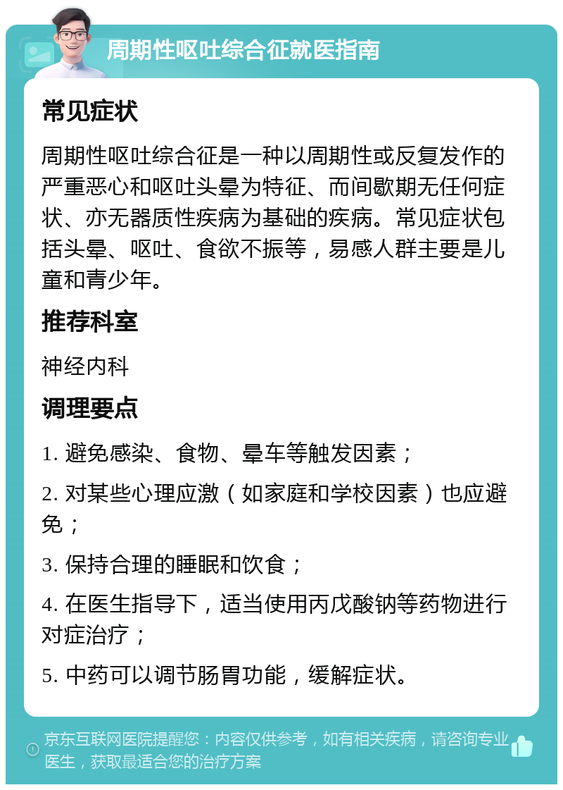 周期性呕吐综合征就医指南 常见症状 周期性呕吐综合征是一种以周期性或反复发作的严重恶心和呕吐头晕为特征、而间歇期无任何症状、亦无器质性疾病为基础的疾病。常见症状包括头晕、呕吐、食欲不振等，易感人群主要是儿童和青少年。 推荐科室 神经内科 调理要点 1. 避免感染、食物、晕车等触发因素； 2. 对某些心理应激（如家庭和学校因素）也应避免； 3. 保持合理的睡眠和饮食； 4. 在医生指导下，适当使用丙戊酸钠等药物进行对症治疗； 5. 中药可以调节肠胃功能，缓解症状。