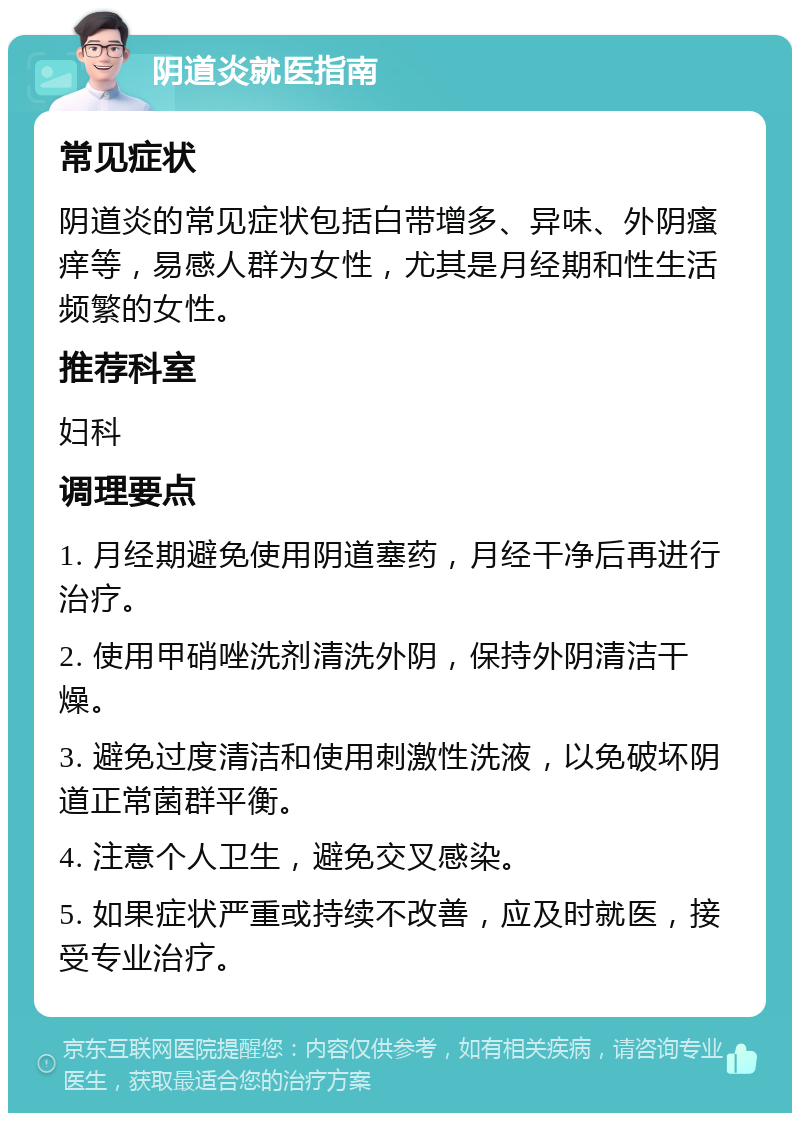 阴道炎就医指南 常见症状 阴道炎的常见症状包括白带增多、异味、外阴瘙痒等，易感人群为女性，尤其是月经期和性生活频繁的女性。 推荐科室 妇科 调理要点 1. 月经期避免使用阴道塞药，月经干净后再进行治疗。 2. 使用甲硝唑洗剂清洗外阴，保持外阴清洁干燥。 3. 避免过度清洁和使用刺激性洗液，以免破坏阴道正常菌群平衡。 4. 注意个人卫生，避免交叉感染。 5. 如果症状严重或持续不改善，应及时就医，接受专业治疗。