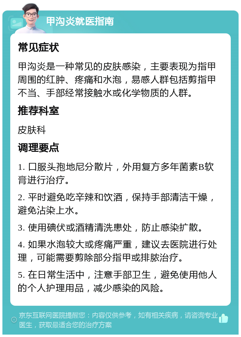 甲沟炎就医指南 常见症状 甲沟炎是一种常见的皮肤感染，主要表现为指甲周围的红肿、疼痛和水泡，易感人群包括剪指甲不当、手部经常接触水或化学物质的人群。 推荐科室 皮肤科 调理要点 1. 口服头孢地尼分散片，外用复方多年菌素B软膏进行治疗。 2. 平时避免吃辛辣和饮酒，保持手部清洁干燥，避免沾染上水。 3. 使用碘伏或酒精清洗患处，防止感染扩散。 4. 如果水泡较大或疼痛严重，建议去医院进行处理，可能需要剪除部分指甲或排脓治疗。 5. 在日常生活中，注意手部卫生，避免使用他人的个人护理用品，减少感染的风险。