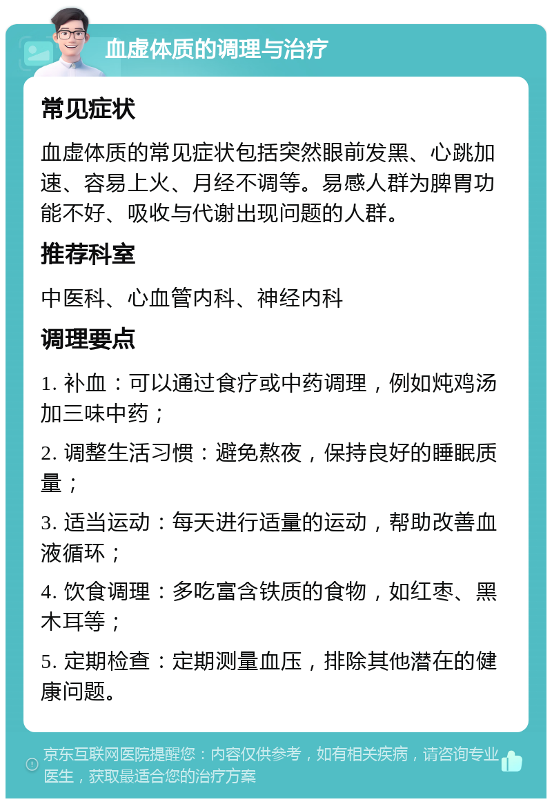 血虚体质的调理与治疗 常见症状 血虚体质的常见症状包括突然眼前发黑、心跳加速、容易上火、月经不调等。易感人群为脾胃功能不好、吸收与代谢出现问题的人群。 推荐科室 中医科、心血管内科、神经内科 调理要点 1. 补血：可以通过食疗或中药调理，例如炖鸡汤加三味中药； 2. 调整生活习惯：避免熬夜，保持良好的睡眠质量； 3. 适当运动：每天进行适量的运动，帮助改善血液循环； 4. 饮食调理：多吃富含铁质的食物，如红枣、黑木耳等； 5. 定期检查：定期测量血压，排除其他潜在的健康问题。