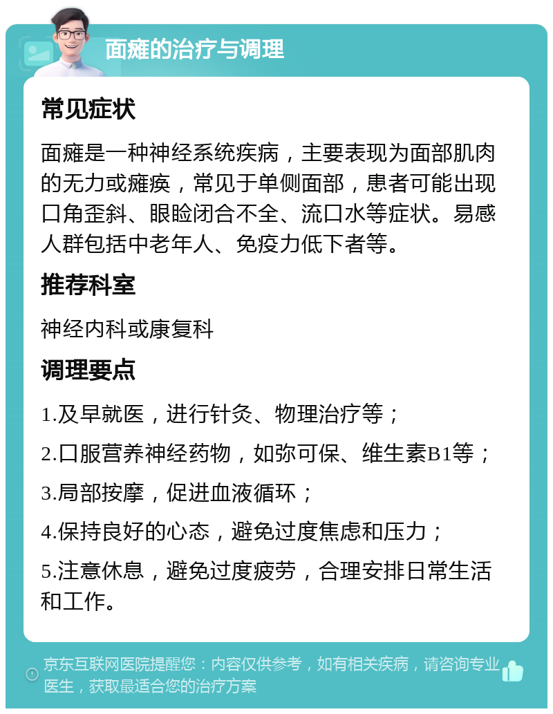 面瘫的治疗与调理 常见症状 面瘫是一种神经系统疾病，主要表现为面部肌肉的无力或瘫痪，常见于单侧面部，患者可能出现口角歪斜、眼睑闭合不全、流口水等症状。易感人群包括中老年人、免疫力低下者等。 推荐科室 神经内科或康复科 调理要点 1.及早就医，进行针灸、物理治疗等； 2.口服营养神经药物，如弥可保、维生素B1等； 3.局部按摩，促进血液循环； 4.保持良好的心态，避免过度焦虑和压力； 5.注意休息，避免过度疲劳，合理安排日常生活和工作。