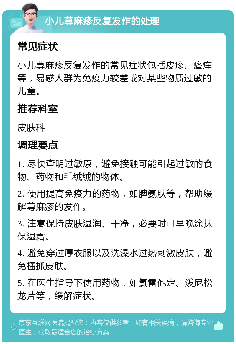 小儿荨麻疹反复发作的处理 常见症状 小儿荨麻疹反复发作的常见症状包括皮疹、瘙痒等，易感人群为免疫力较差或对某些物质过敏的儿童。 推荐科室 皮肤科 调理要点 1. 尽快查明过敏原，避免接触可能引起过敏的食物、药物和毛绒绒的物体。 2. 使用提高免疫力的药物，如脾氨肽等，帮助缓解荨麻疹的发作。 3. 注意保持皮肤湿润、干净，必要时可早晚涂抹保湿霜。 4. 避免穿过厚衣服以及洗澡水过热刺激皮肤，避免搔抓皮肤。 5. 在医生指导下使用药物，如氯雷他定、泼尼松龙片等，缓解症状。