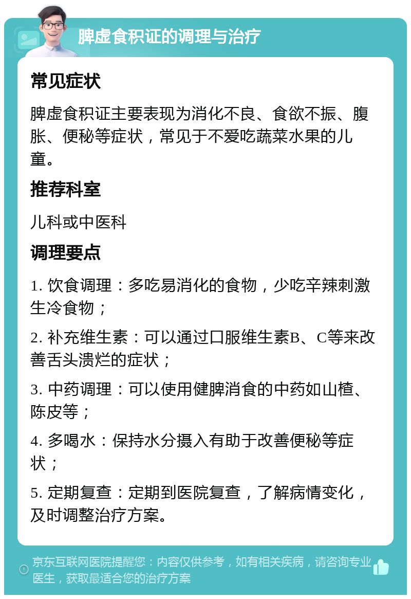 脾虚食积证的调理与治疗 常见症状 脾虚食积证主要表现为消化不良、食欲不振、腹胀、便秘等症状，常见于不爱吃蔬菜水果的儿童。 推荐科室 儿科或中医科 调理要点 1. 饮食调理：多吃易消化的食物，少吃辛辣刺激生冷食物； 2. 补充维生素：可以通过口服维生素B、C等来改善舌头溃烂的症状； 3. 中药调理：可以使用健脾消食的中药如山楂、陈皮等； 4. 多喝水：保持水分摄入有助于改善便秘等症状； 5. 定期复查：定期到医院复查，了解病情变化，及时调整治疗方案。