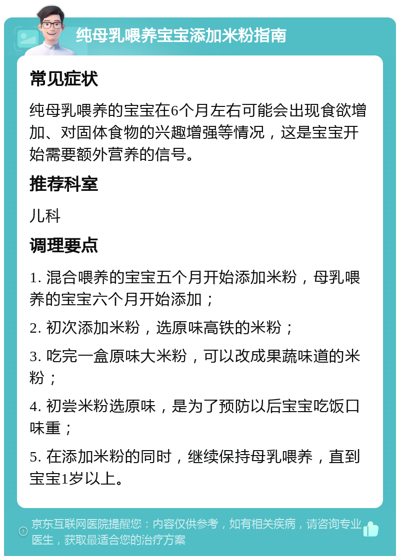 纯母乳喂养宝宝添加米粉指南 常见症状 纯母乳喂养的宝宝在6个月左右可能会出现食欲增加、对固体食物的兴趣增强等情况，这是宝宝开始需要额外营养的信号。 推荐科室 儿科 调理要点 1. 混合喂养的宝宝五个月开始添加米粉，母乳喂养的宝宝六个月开始添加； 2. 初次添加米粉，选原味高铁的米粉； 3. 吃完一盒原味大米粉，可以改成果蔬味道的米粉； 4. 初尝米粉选原味，是为了预防以后宝宝吃饭口味重； 5. 在添加米粉的同时，继续保持母乳喂养，直到宝宝1岁以上。