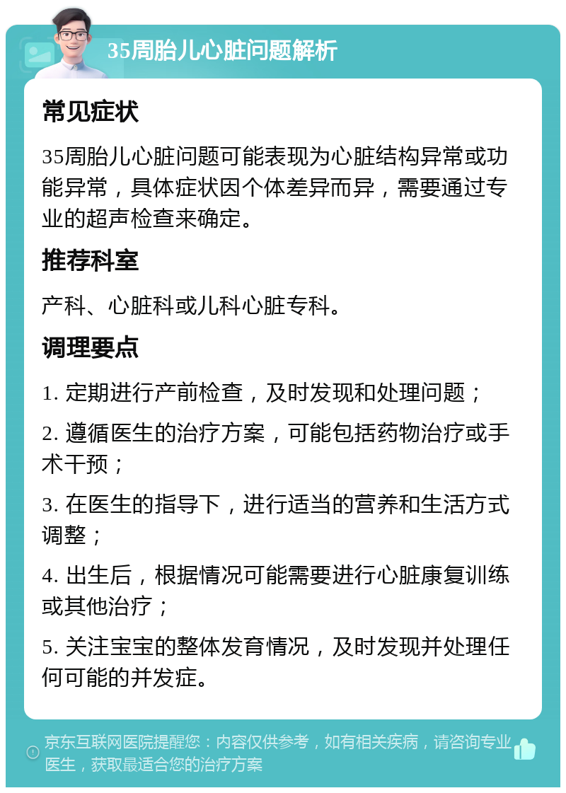 35周胎儿心脏问题解析 常见症状 35周胎儿心脏问题可能表现为心脏结构异常或功能异常，具体症状因个体差异而异，需要通过专业的超声检查来确定。 推荐科室 产科、心脏科或儿科心脏专科。 调理要点 1. 定期进行产前检查，及时发现和处理问题； 2. 遵循医生的治疗方案，可能包括药物治疗或手术干预； 3. 在医生的指导下，进行适当的营养和生活方式调整； 4. 出生后，根据情况可能需要进行心脏康复训练或其他治疗； 5. 关注宝宝的整体发育情况，及时发现并处理任何可能的并发症。