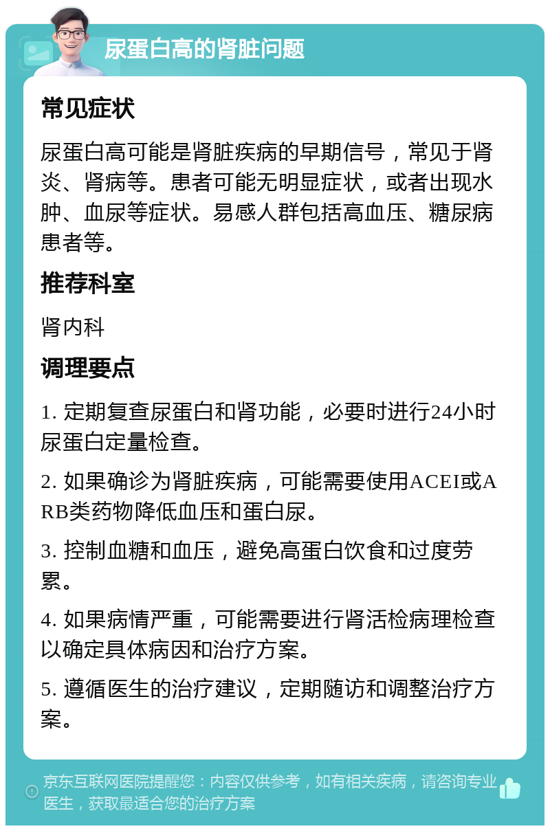 尿蛋白高的肾脏问题 常见症状 尿蛋白高可能是肾脏疾病的早期信号，常见于肾炎、肾病等。患者可能无明显症状，或者出现水肿、血尿等症状。易感人群包括高血压、糖尿病患者等。 推荐科室 肾内科 调理要点 1. 定期复查尿蛋白和肾功能，必要时进行24小时尿蛋白定量检查。 2. 如果确诊为肾脏疾病，可能需要使用ACEI或ARB类药物降低血压和蛋白尿。 3. 控制血糖和血压，避免高蛋白饮食和过度劳累。 4. 如果病情严重，可能需要进行肾活检病理检查以确定具体病因和治疗方案。 5. 遵循医生的治疗建议，定期随访和调整治疗方案。