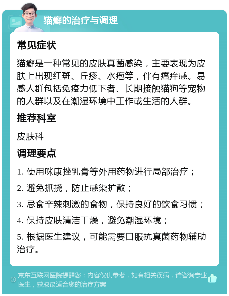 猫癣的治疗与调理 常见症状 猫癣是一种常见的皮肤真菌感染，主要表现为皮肤上出现红斑、丘疹、水疱等，伴有瘙痒感。易感人群包括免疫力低下者、长期接触猫狗等宠物的人群以及在潮湿环境中工作或生活的人群。 推荐科室 皮肤科 调理要点 1. 使用咪康挫乳膏等外用药物进行局部治疗； 2. 避免抓挠，防止感染扩散； 3. 忌食辛辣刺激的食物，保持良好的饮食习惯； 4. 保持皮肤清洁干燥，避免潮湿环境； 5. 根据医生建议，可能需要口服抗真菌药物辅助治疗。