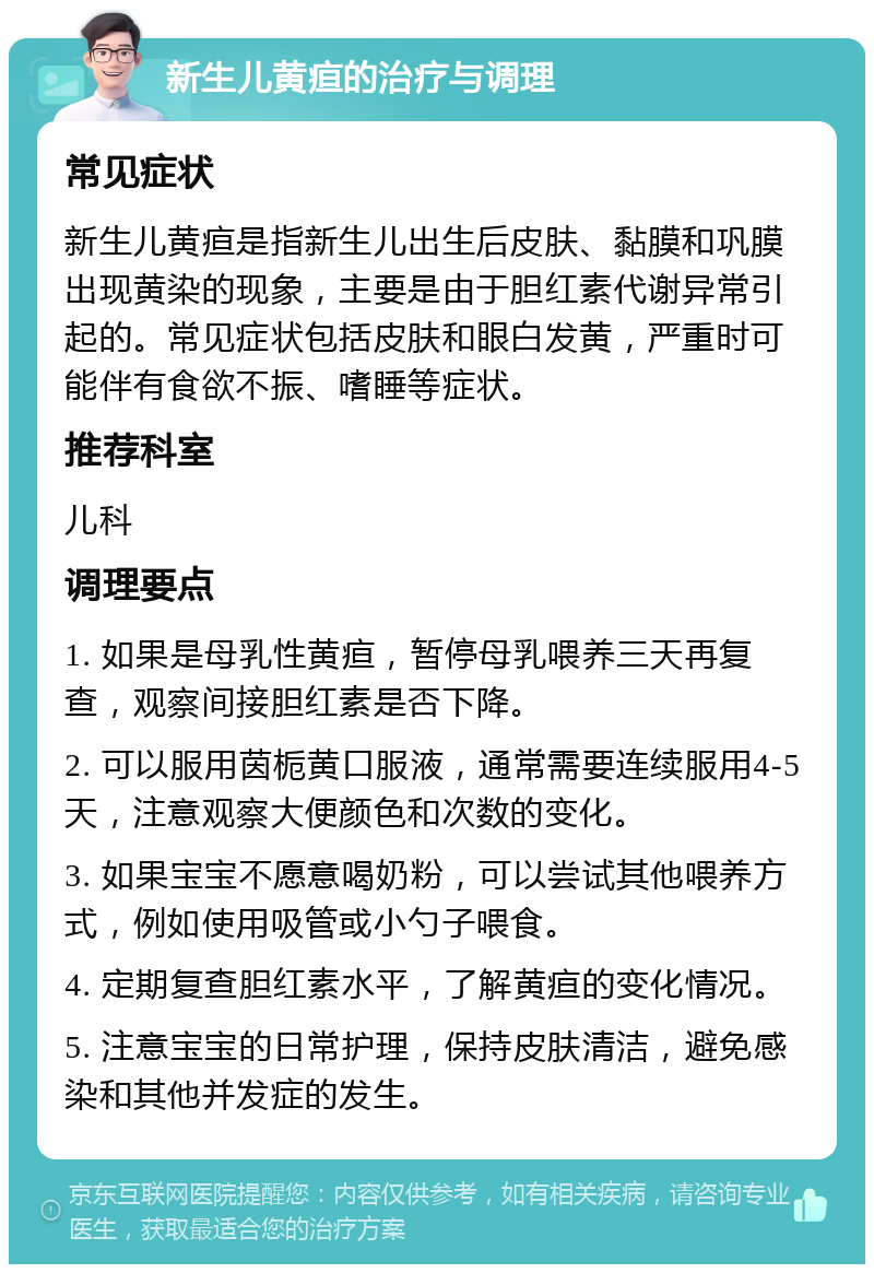 新生儿黄疸的治疗与调理 常见症状 新生儿黄疸是指新生儿出生后皮肤、黏膜和巩膜出现黄染的现象，主要是由于胆红素代谢异常引起的。常见症状包括皮肤和眼白发黄，严重时可能伴有食欲不振、嗜睡等症状。 推荐科室 儿科 调理要点 1. 如果是母乳性黄疸，暂停母乳喂养三天再复查，观察间接胆红素是否下降。 2. 可以服用茵栀黄口服液，通常需要连续服用4-5天，注意观察大便颜色和次数的变化。 3. 如果宝宝不愿意喝奶粉，可以尝试其他喂养方式，例如使用吸管或小勺子喂食。 4. 定期复查胆红素水平，了解黄疸的变化情况。 5. 注意宝宝的日常护理，保持皮肤清洁，避免感染和其他并发症的发生。