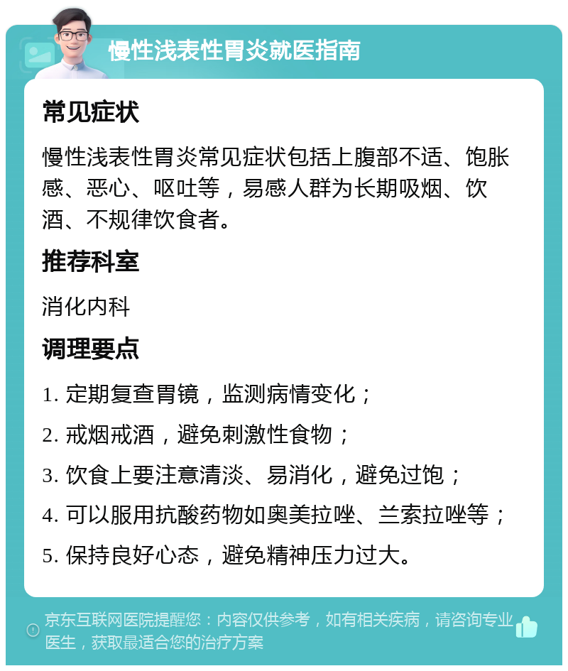 慢性浅表性胃炎就医指南 常见症状 慢性浅表性胃炎常见症状包括上腹部不适、饱胀感、恶心、呕吐等，易感人群为长期吸烟、饮酒、不规律饮食者。 推荐科室 消化内科 调理要点 1. 定期复查胃镜，监测病情变化； 2. 戒烟戒酒，避免刺激性食物； 3. 饮食上要注意清淡、易消化，避免过饱； 4. 可以服用抗酸药物如奥美拉唑、兰索拉唑等； 5. 保持良好心态，避免精神压力过大。