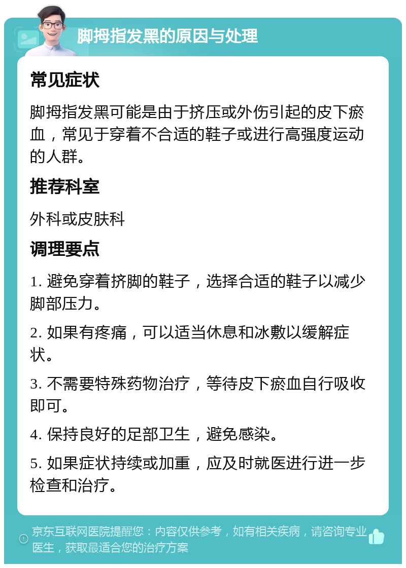 脚拇指发黑的原因与处理 常见症状 脚拇指发黑可能是由于挤压或外伤引起的皮下瘀血，常见于穿着不合适的鞋子或进行高强度运动的人群。 推荐科室 外科或皮肤科 调理要点 1. 避免穿着挤脚的鞋子，选择合适的鞋子以减少脚部压力。 2. 如果有疼痛，可以适当休息和冰敷以缓解症状。 3. 不需要特殊药物治疗，等待皮下瘀血自行吸收即可。 4. 保持良好的足部卫生，避免感染。 5. 如果症状持续或加重，应及时就医进行进一步检查和治疗。