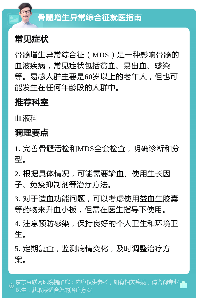 骨髓增生异常综合征就医指南 常见症状 骨髓增生异常综合征（MDS）是一种影响骨髓的血液疾病，常见症状包括贫血、易出血、感染等。易感人群主要是60岁以上的老年人，但也可能发生在任何年龄段的人群中。 推荐科室 血液科 调理要点 1. 完善骨髓活检和MDS全套检查，明确诊断和分型。 2. 根据具体情况，可能需要输血、使用生长因子、免疫抑制剂等治疗方法。 3. 对于造血功能问题，可以考虑使用益血生胶囊等药物来升血小板，但需在医生指导下使用。 4. 注意预防感染，保持良好的个人卫生和环境卫生。 5. 定期复查，监测病情变化，及时调整治疗方案。