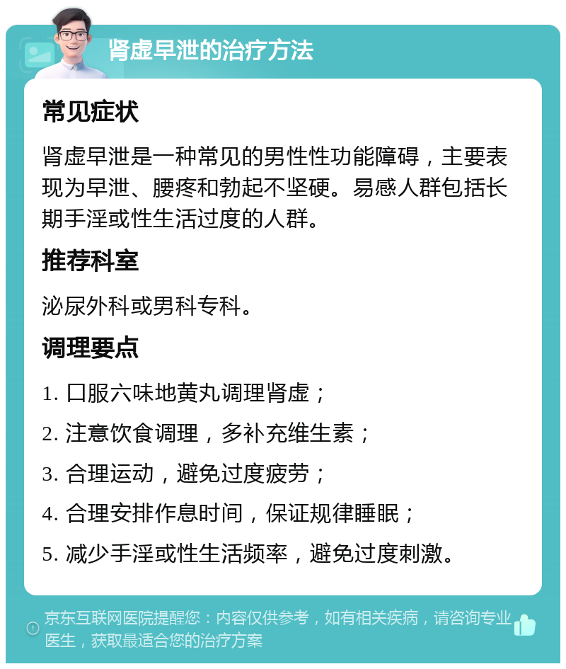 肾虚早泄的治疗方法 常见症状 肾虚早泄是一种常见的男性性功能障碍，主要表现为早泄、腰疼和勃起不坚硬。易感人群包括长期手淫或性生活过度的人群。 推荐科室 泌尿外科或男科专科。 调理要点 1. 口服六味地黄丸调理肾虚； 2. 注意饮食调理，多补充维生素； 3. 合理运动，避免过度疲劳； 4. 合理安排作息时间，保证规律睡眠； 5. 减少手淫或性生活频率，避免过度刺激。