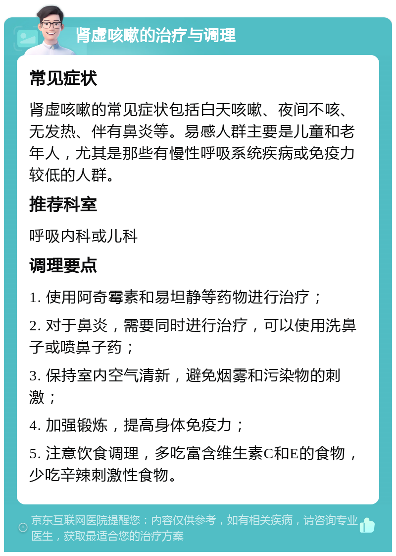 肾虚咳嗽的治疗与调理 常见症状 肾虚咳嗽的常见症状包括白天咳嗽、夜间不咳、无发热、伴有鼻炎等。易感人群主要是儿童和老年人，尤其是那些有慢性呼吸系统疾病或免疫力较低的人群。 推荐科室 呼吸内科或儿科 调理要点 1. 使用阿奇霉素和易坦静等药物进行治疗； 2. 对于鼻炎，需要同时进行治疗，可以使用洗鼻子或喷鼻子药； 3. 保持室内空气清新，避免烟雾和污染物的刺激； 4. 加强锻炼，提高身体免疫力； 5. 注意饮食调理，多吃富含维生素C和E的食物，少吃辛辣刺激性食物。