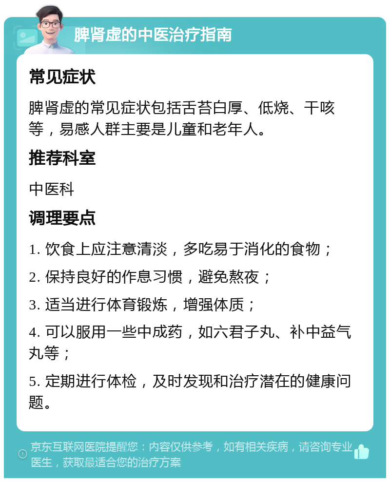 脾肾虚的中医治疗指南 常见症状 脾肾虚的常见症状包括舌苔白厚、低烧、干咳等，易感人群主要是儿童和老年人。 推荐科室 中医科 调理要点 1. 饮食上应注意清淡，多吃易于消化的食物； 2. 保持良好的作息习惯，避免熬夜； 3. 适当进行体育锻炼，增强体质； 4. 可以服用一些中成药，如六君子丸、补中益气丸等； 5. 定期进行体检，及时发现和治疗潜在的健康问题。