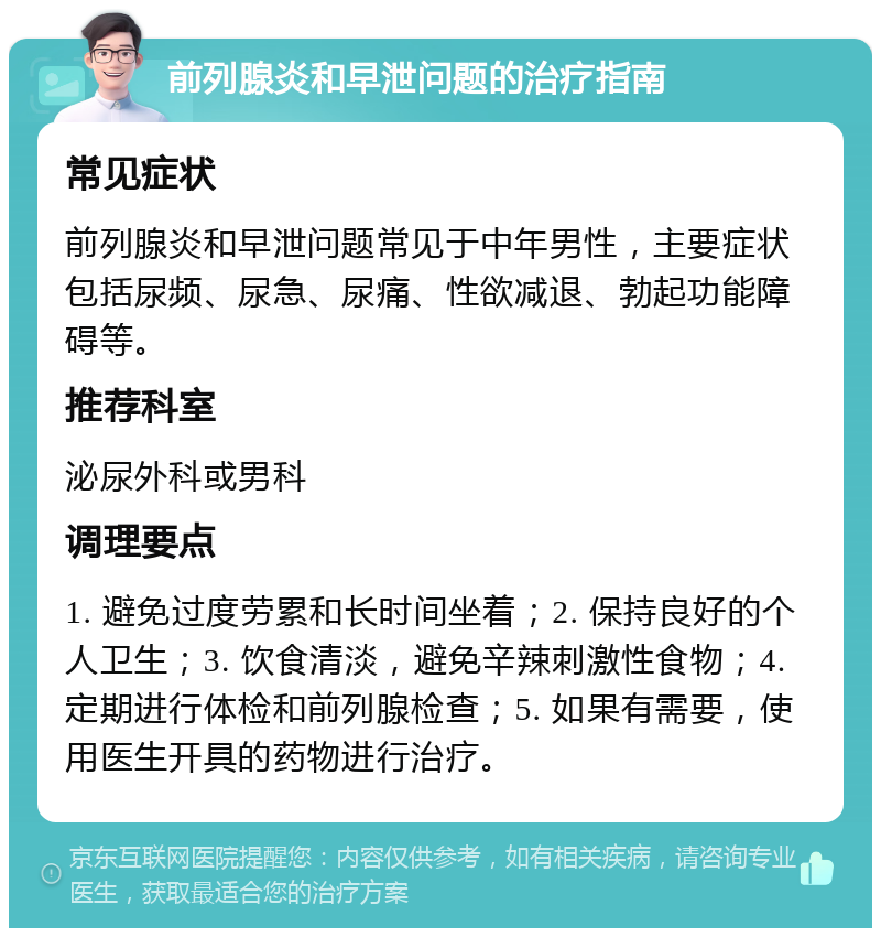 前列腺炎和早泄问题的治疗指南 常见症状 前列腺炎和早泄问题常见于中年男性，主要症状包括尿频、尿急、尿痛、性欲减退、勃起功能障碍等。 推荐科室 泌尿外科或男科 调理要点 1. 避免过度劳累和长时间坐着；2. 保持良好的个人卫生；3. 饮食清淡，避免辛辣刺激性食物；4. 定期进行体检和前列腺检查；5. 如果有需要，使用医生开具的药物进行治疗。