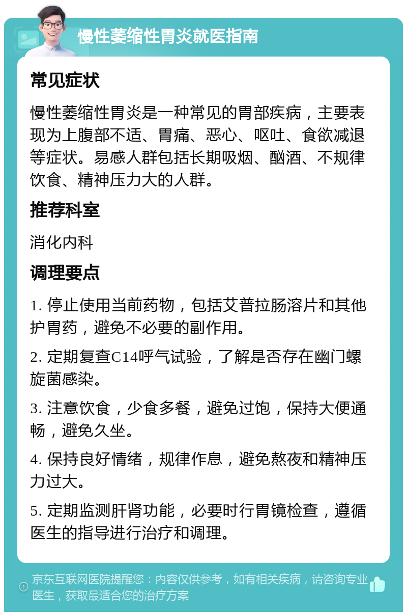 慢性萎缩性胃炎就医指南 常见症状 慢性萎缩性胃炎是一种常见的胃部疾病，主要表现为上腹部不适、胃痛、恶心、呕吐、食欲减退等症状。易感人群包括长期吸烟、酗酒、不规律饮食、精神压力大的人群。 推荐科室 消化内科 调理要点 1. 停止使用当前药物，包括艾普拉肠溶片和其他护胃药，避免不必要的副作用。 2. 定期复查C14呼气试验，了解是否存在幽门螺旋菌感染。 3. 注意饮食，少食多餐，避免过饱，保持大便通畅，避免久坐。 4. 保持良好情绪，规律作息，避免熬夜和精神压力过大。 5. 定期监测肝肾功能，必要时行胃镜检查，遵循医生的指导进行治疗和调理。