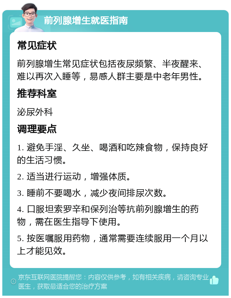 前列腺增生就医指南 常见症状 前列腺增生常见症状包括夜尿频繁、半夜醒来、难以再次入睡等，易感人群主要是中老年男性。 推荐科室 泌尿外科 调理要点 1. 避免手淫、久坐、喝酒和吃辣食物，保持良好的生活习惯。 2. 适当进行运动，增强体质。 3. 睡前不要喝水，减少夜间排尿次数。 4. 口服坦索罗辛和保列治等抗前列腺增生的药物，需在医生指导下使用。 5. 按医嘱服用药物，通常需要连续服用一个月以上才能见效。