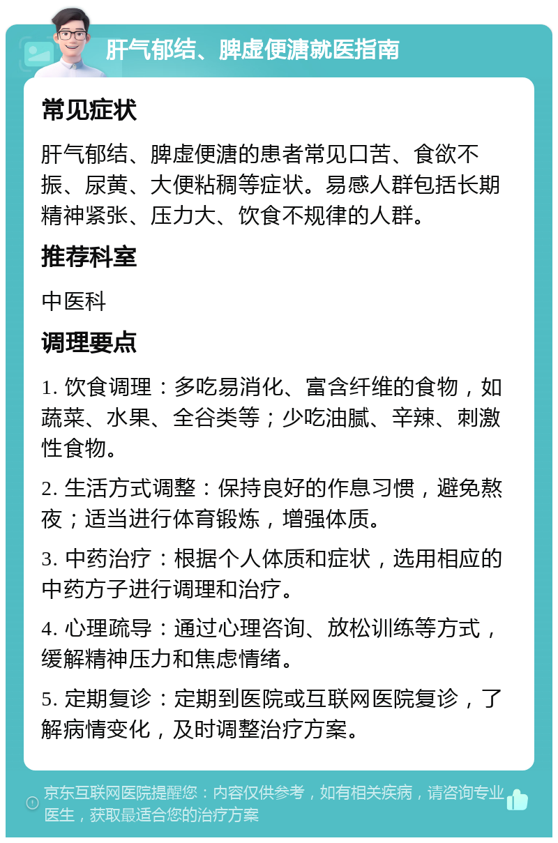 肝气郁结、脾虚便溏就医指南 常见症状 肝气郁结、脾虚便溏的患者常见口苦、食欲不振、尿黄、大便粘稠等症状。易感人群包括长期精神紧张、压力大、饮食不规律的人群。 推荐科室 中医科 调理要点 1. 饮食调理：多吃易消化、富含纤维的食物，如蔬菜、水果、全谷类等；少吃油腻、辛辣、刺激性食物。 2. 生活方式调整：保持良好的作息习惯，避免熬夜；适当进行体育锻炼，增强体质。 3. 中药治疗：根据个人体质和症状，选用相应的中药方子进行调理和治疗。 4. 心理疏导：通过心理咨询、放松训练等方式，缓解精神压力和焦虑情绪。 5. 定期复诊：定期到医院或互联网医院复诊，了解病情变化，及时调整治疗方案。