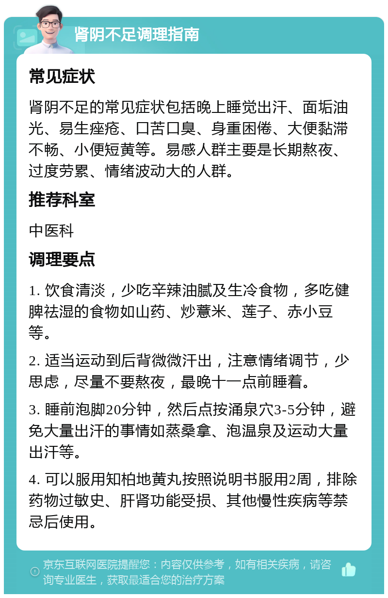 肾阴不足调理指南 常见症状 肾阴不足的常见症状包括晚上睡觉出汗、面垢油光、易生痤疮、口苦口臭、身重困倦、大便黏滞不畅、小便短黄等。易感人群主要是长期熬夜、过度劳累、情绪波动大的人群。 推荐科室 中医科 调理要点 1. 饮食清淡，少吃辛辣油腻及生冷食物，多吃健脾祛湿的食物如山药、炒薏米、莲子、赤小豆等。 2. 适当运动到后背微微汗出，注意情绪调节，少思虑，尽量不要熬夜，最晚十一点前睡着。 3. 睡前泡脚20分钟，然后点按涌泉穴3-5分钟，避免大量出汗的事情如蒸桑拿、泡温泉及运动大量出汗等。 4. 可以服用知柏地黄丸按照说明书服用2周，排除药物过敏史、肝肾功能受损、其他慢性疾病等禁忌后使用。