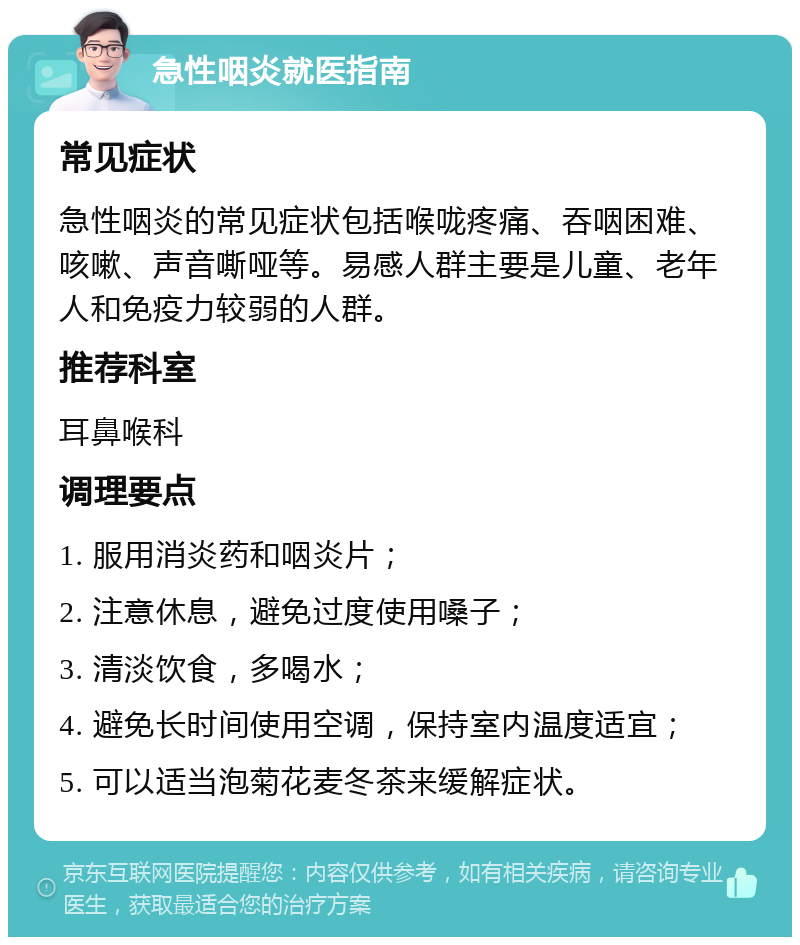 急性咽炎就医指南 常见症状 急性咽炎的常见症状包括喉咙疼痛、吞咽困难、咳嗽、声音嘶哑等。易感人群主要是儿童、老年人和免疫力较弱的人群。 推荐科室 耳鼻喉科 调理要点 1. 服用消炎药和咽炎片； 2. 注意休息，避免过度使用嗓子； 3. 清淡饮食，多喝水； 4. 避免长时间使用空调，保持室内温度适宜； 5. 可以适当泡菊花麦冬茶来缓解症状。