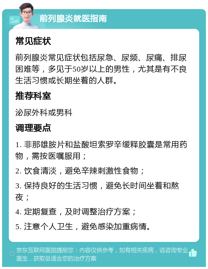 前列腺炎就医指南 常见症状 前列腺炎常见症状包括尿急、尿频、尿痛、排尿困难等，多见于50岁以上的男性，尤其是有不良生活习惯或长期坐着的人群。 推荐科室 泌尿外科或男科 调理要点 1. 非那雄胺片和盐酸坦索罗辛缓释胶囊是常用药物，需按医嘱服用； 2. 饮食清淡，避免辛辣刺激性食物； 3. 保持良好的生活习惯，避免长时间坐着和熬夜； 4. 定期复查，及时调整治疗方案； 5. 注意个人卫生，避免感染加重病情。