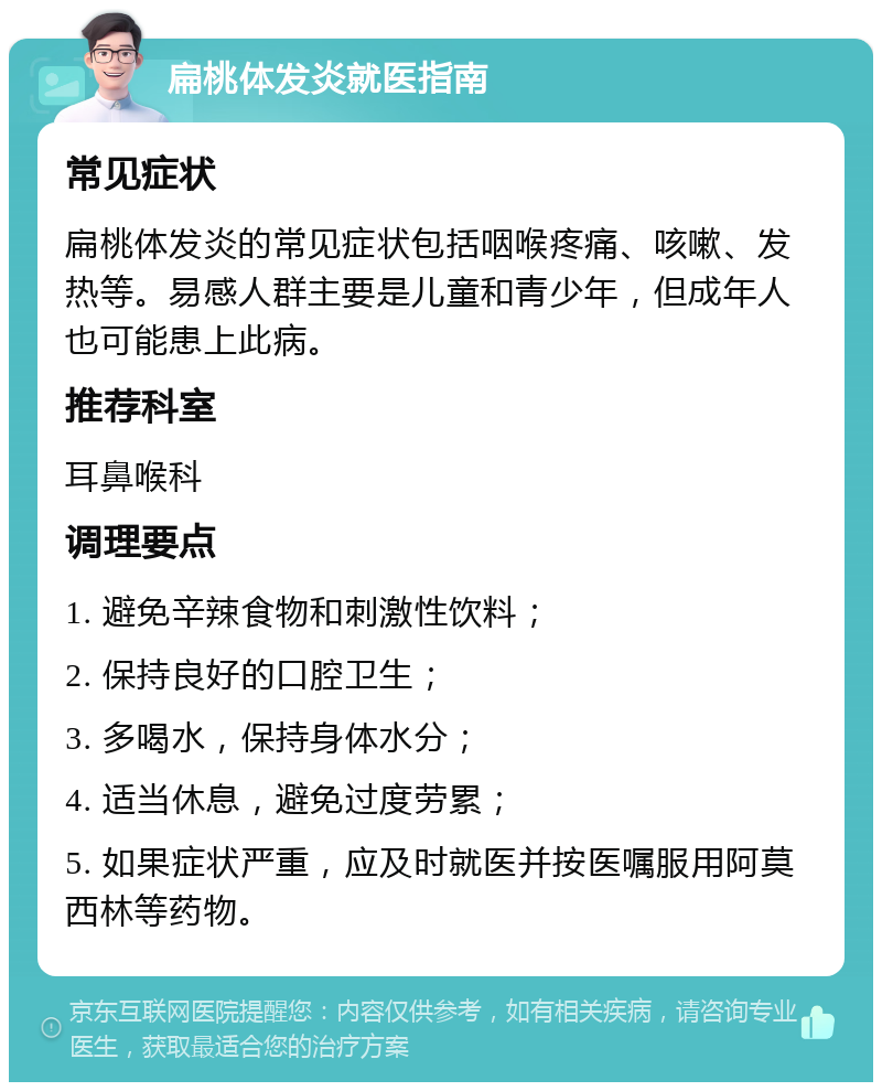 扁桃体发炎就医指南 常见症状 扁桃体发炎的常见症状包括咽喉疼痛、咳嗽、发热等。易感人群主要是儿童和青少年，但成年人也可能患上此病。 推荐科室 耳鼻喉科 调理要点 1. 避免辛辣食物和刺激性饮料； 2. 保持良好的口腔卫生； 3. 多喝水，保持身体水分； 4. 适当休息，避免过度劳累； 5. 如果症状严重，应及时就医并按医嘱服用阿莫西林等药物。