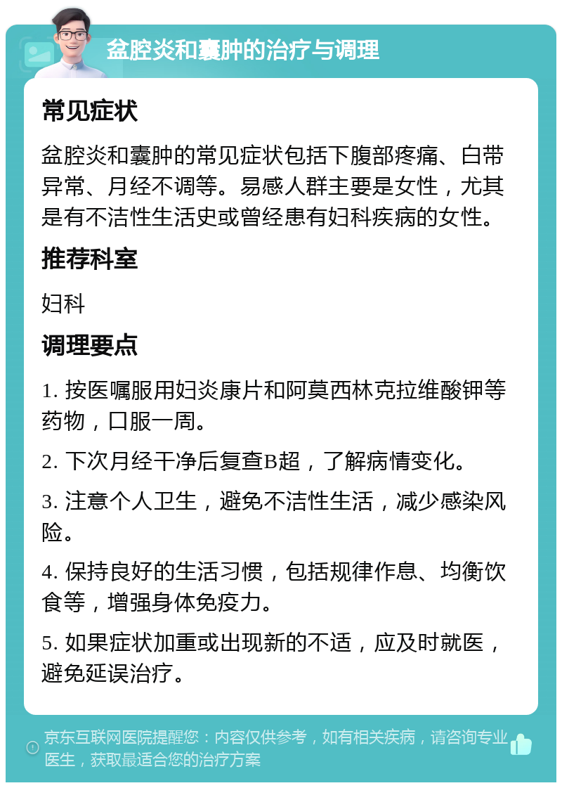 盆腔炎和囊肿的治疗与调理 常见症状 盆腔炎和囊肿的常见症状包括下腹部疼痛、白带异常、月经不调等。易感人群主要是女性，尤其是有不洁性生活史或曾经患有妇科疾病的女性。 推荐科室 妇科 调理要点 1. 按医嘱服用妇炎康片和阿莫西林克拉维酸钾等药物，口服一周。 2. 下次月经干净后复查B超，了解病情变化。 3. 注意个人卫生，避免不洁性生活，减少感染风险。 4. 保持良好的生活习惯，包括规律作息、均衡饮食等，增强身体免疫力。 5. 如果症状加重或出现新的不适，应及时就医，避免延误治疗。