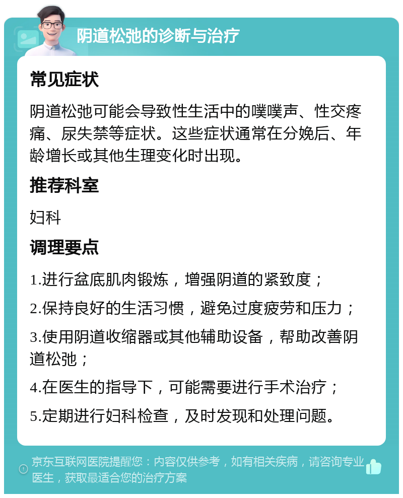 阴道松弛的诊断与治疗 常见症状 阴道松弛可能会导致性生活中的噗噗声、性交疼痛、尿失禁等症状。这些症状通常在分娩后、年龄增长或其他生理变化时出现。 推荐科室 妇科 调理要点 1.进行盆底肌肉锻炼，增强阴道的紧致度； 2.保持良好的生活习惯，避免过度疲劳和压力； 3.使用阴道收缩器或其他辅助设备，帮助改善阴道松弛； 4.在医生的指导下，可能需要进行手术治疗； 5.定期进行妇科检查，及时发现和处理问题。