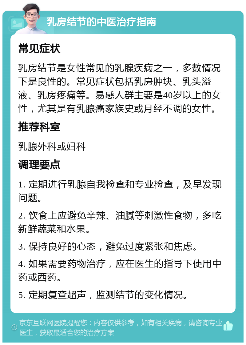 乳房结节的中医治疗指南 常见症状 乳房结节是女性常见的乳腺疾病之一，多数情况下是良性的。常见症状包括乳房肿块、乳头溢液、乳房疼痛等。易感人群主要是40岁以上的女性，尤其是有乳腺癌家族史或月经不调的女性。 推荐科室 乳腺外科或妇科 调理要点 1. 定期进行乳腺自我检查和专业检查，及早发现问题。 2. 饮食上应避免辛辣、油腻等刺激性食物，多吃新鲜蔬菜和水果。 3. 保持良好的心态，避免过度紧张和焦虑。 4. 如果需要药物治疗，应在医生的指导下使用中药或西药。 5. 定期复查超声，监测结节的变化情况。