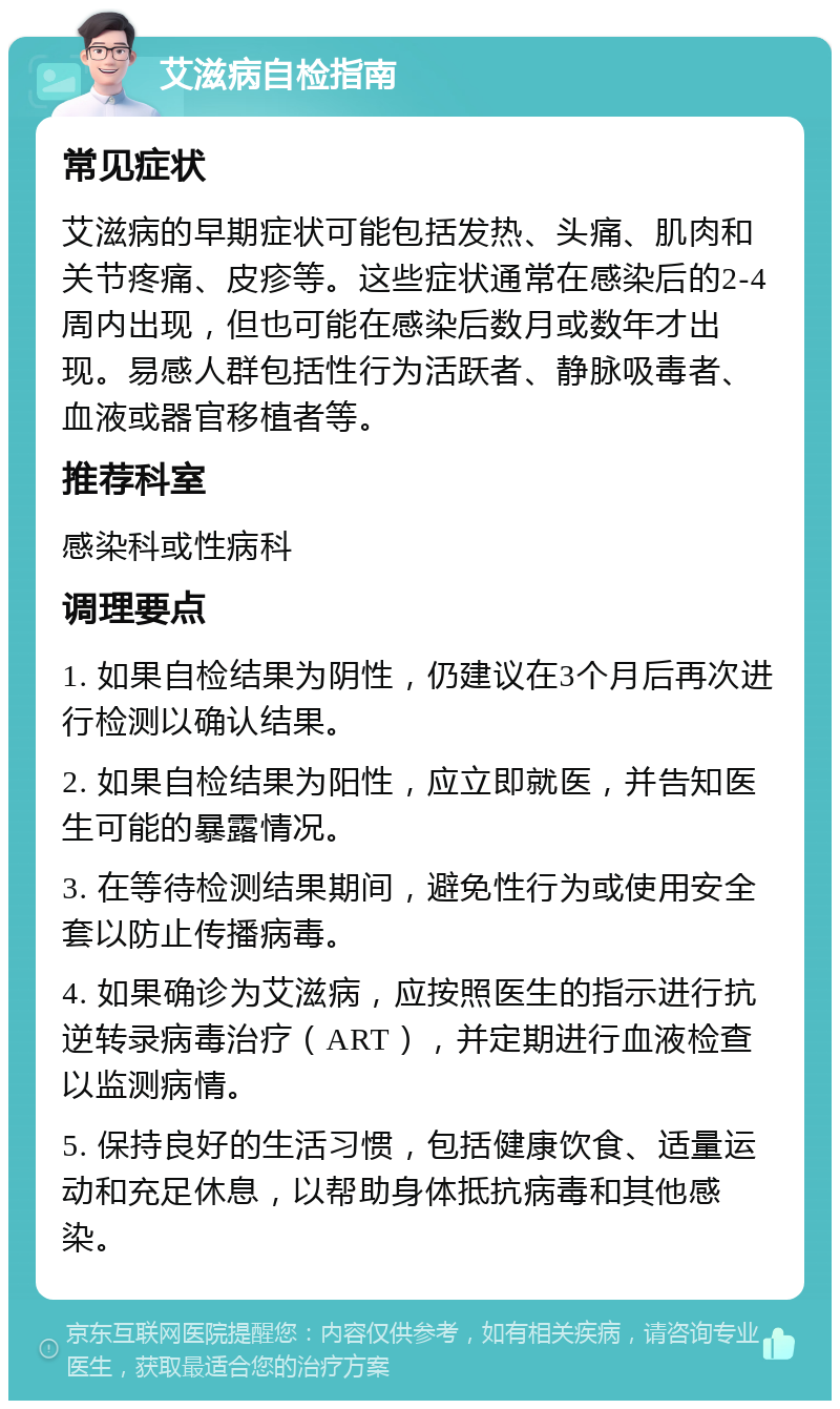 艾滋病自检指南 常见症状 艾滋病的早期症状可能包括发热、头痛、肌肉和关节疼痛、皮疹等。这些症状通常在感染后的2-4周内出现，但也可能在感染后数月或数年才出现。易感人群包括性行为活跃者、静脉吸毒者、血液或器官移植者等。 推荐科室 感染科或性病科 调理要点 1. 如果自检结果为阴性，仍建议在3个月后再次进行检测以确认结果。 2. 如果自检结果为阳性，应立即就医，并告知医生可能的暴露情况。 3. 在等待检测结果期间，避免性行为或使用安全套以防止传播病毒。 4. 如果确诊为艾滋病，应按照医生的指示进行抗逆转录病毒治疗（ART），并定期进行血液检查以监测病情。 5. 保持良好的生活习惯，包括健康饮食、适量运动和充足休息，以帮助身体抵抗病毒和其他感染。