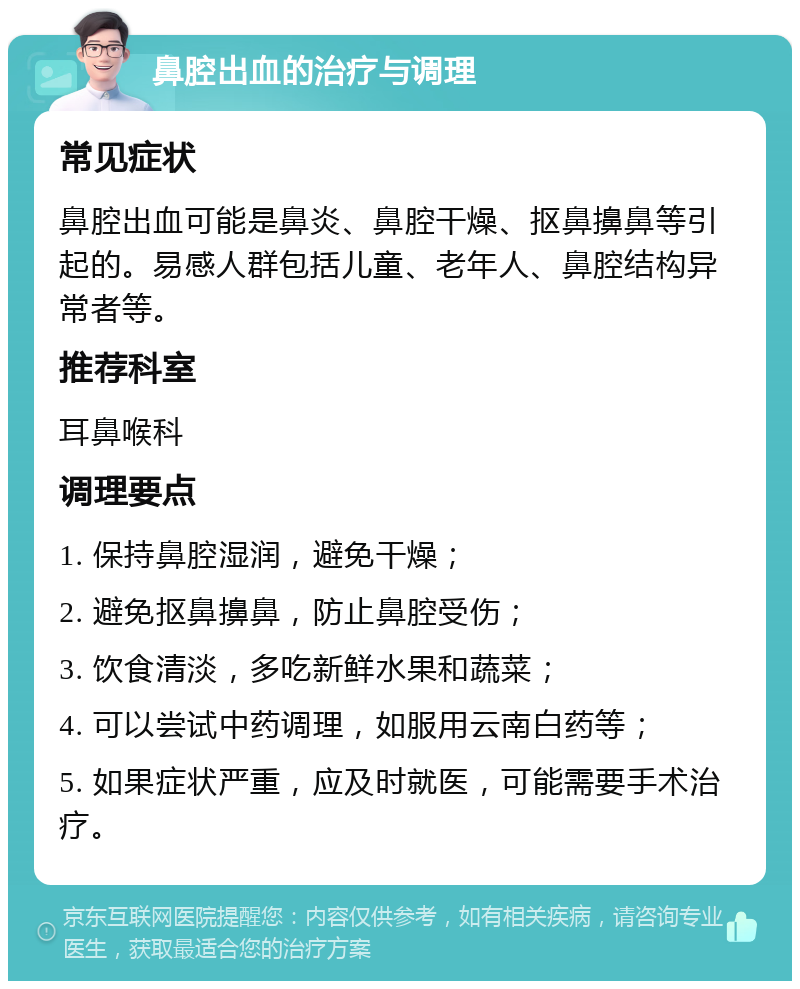 鼻腔出血的治疗与调理 常见症状 鼻腔出血可能是鼻炎、鼻腔干燥、抠鼻擤鼻等引起的。易感人群包括儿童、老年人、鼻腔结构异常者等。 推荐科室 耳鼻喉科 调理要点 1. 保持鼻腔湿润，避免干燥； 2. 避免抠鼻擤鼻，防止鼻腔受伤； 3. 饮食清淡，多吃新鲜水果和蔬菜； 4. 可以尝试中药调理，如服用云南白药等； 5. 如果症状严重，应及时就医，可能需要手术治疗。