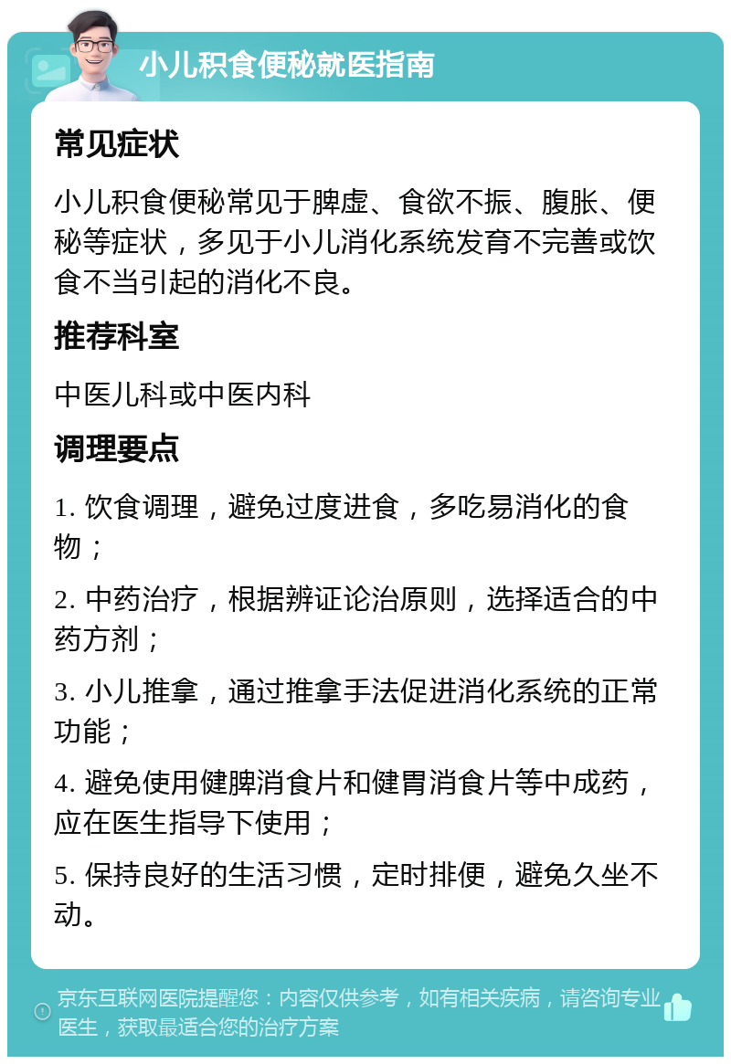 小儿积食便秘就医指南 常见症状 小儿积食便秘常见于脾虚、食欲不振、腹胀、便秘等症状，多见于小儿消化系统发育不完善或饮食不当引起的消化不良。 推荐科室 中医儿科或中医内科 调理要点 1. 饮食调理，避免过度进食，多吃易消化的食物； 2. 中药治疗，根据辨证论治原则，选择适合的中药方剂； 3. 小儿推拿，通过推拿手法促进消化系统的正常功能； 4. 避免使用健脾消食片和健胃消食片等中成药，应在医生指导下使用； 5. 保持良好的生活习惯，定时排便，避免久坐不动。