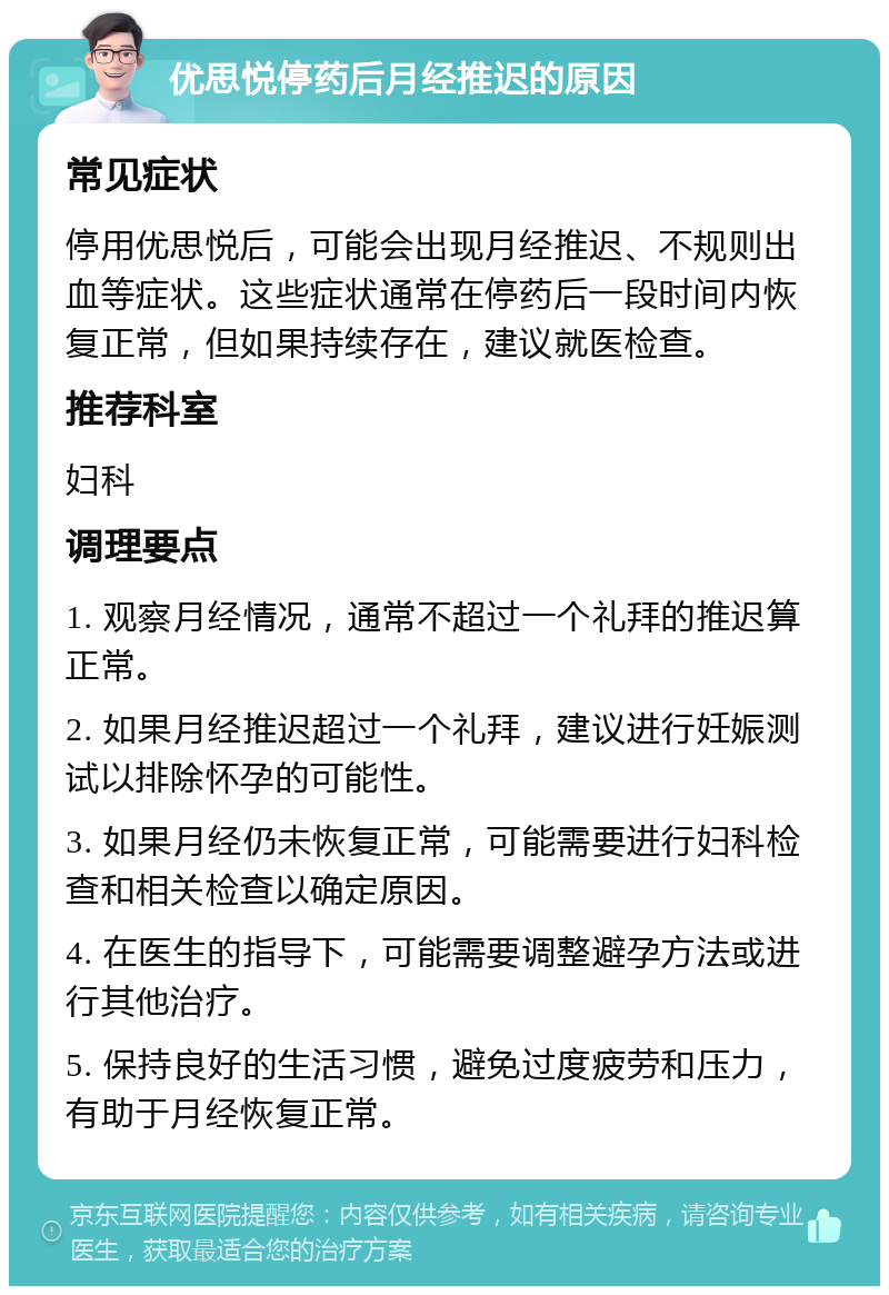 优思悦停药后月经推迟的原因 常见症状 停用优思悦后，可能会出现月经推迟、不规则出血等症状。这些症状通常在停药后一段时间内恢复正常，但如果持续存在，建议就医检查。 推荐科室 妇科 调理要点 1. 观察月经情况，通常不超过一个礼拜的推迟算正常。 2. 如果月经推迟超过一个礼拜，建议进行妊娠测试以排除怀孕的可能性。 3. 如果月经仍未恢复正常，可能需要进行妇科检查和相关检查以确定原因。 4. 在医生的指导下，可能需要调整避孕方法或进行其他治疗。 5. 保持良好的生活习惯，避免过度疲劳和压力，有助于月经恢复正常。