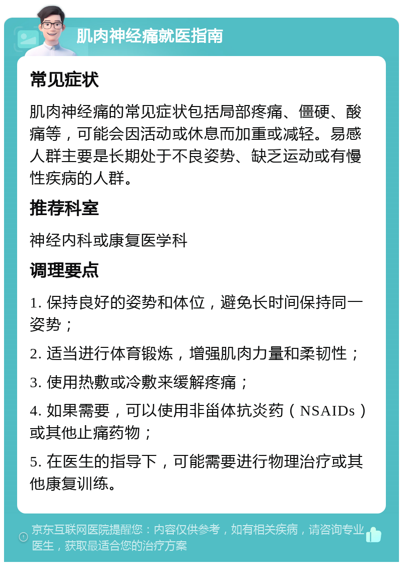 肌肉神经痛就医指南 常见症状 肌肉神经痛的常见症状包括局部疼痛、僵硬、酸痛等，可能会因活动或休息而加重或减轻。易感人群主要是长期处于不良姿势、缺乏运动或有慢性疾病的人群。 推荐科室 神经内科或康复医学科 调理要点 1. 保持良好的姿势和体位，避免长时间保持同一姿势； 2. 适当进行体育锻炼，增强肌肉力量和柔韧性； 3. 使用热敷或冷敷来缓解疼痛； 4. 如果需要，可以使用非甾体抗炎药（NSAIDs）或其他止痛药物； 5. 在医生的指导下，可能需要进行物理治疗或其他康复训练。