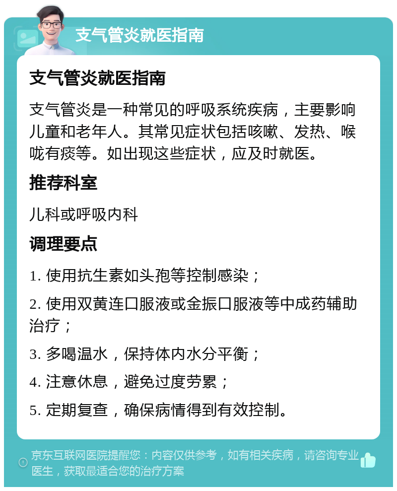 支气管炎就医指南 支气管炎就医指南 支气管炎是一种常见的呼吸系统疾病，主要影响儿童和老年人。其常见症状包括咳嗽、发热、喉咙有痰等。如出现这些症状，应及时就医。 推荐科室 儿科或呼吸内科 调理要点 1. 使用抗生素如头孢等控制感染； 2. 使用双黄连口服液或金振口服液等中成药辅助治疗； 3. 多喝温水，保持体内水分平衡； 4. 注意休息，避免过度劳累； 5. 定期复查，确保病情得到有效控制。