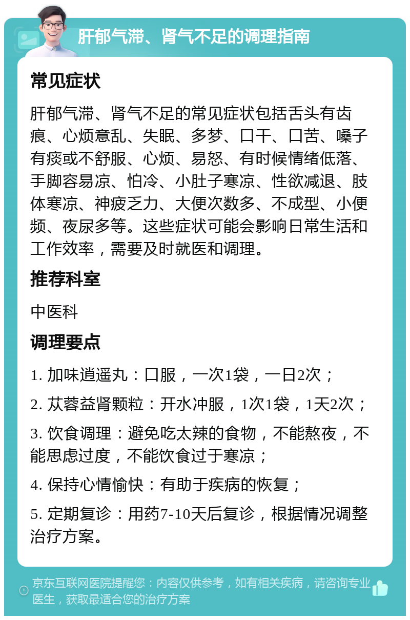 肝郁气滞、肾气不足的调理指南 常见症状 肝郁气滞、肾气不足的常见症状包括舌头有齿痕、心烦意乱、失眠、多梦、口干、口苦、嗓子有痰或不舒服、心烦、易怒、有时候情绪低落、手脚容易凉、怕冷、小肚子寒凉、性欲减退、肢体寒凉、神疲乏力、大便次数多、不成型、小便频、夜尿多等。这些症状可能会影响日常生活和工作效率，需要及时就医和调理。 推荐科室 中医科 调理要点 1. 加味逍遥丸：口服，一次1袋，一日2次； 2. 苁蓉益肾颗粒：开水冲服，1次1袋，1天2次； 3. 饮食调理：避免吃太辣的食物，不能熬夜，不能思虑过度，不能饮食过于寒凉； 4. 保持心情愉快：有助于疾病的恢复； 5. 定期复诊：用药7-10天后复诊，根据情况调整治疗方案。