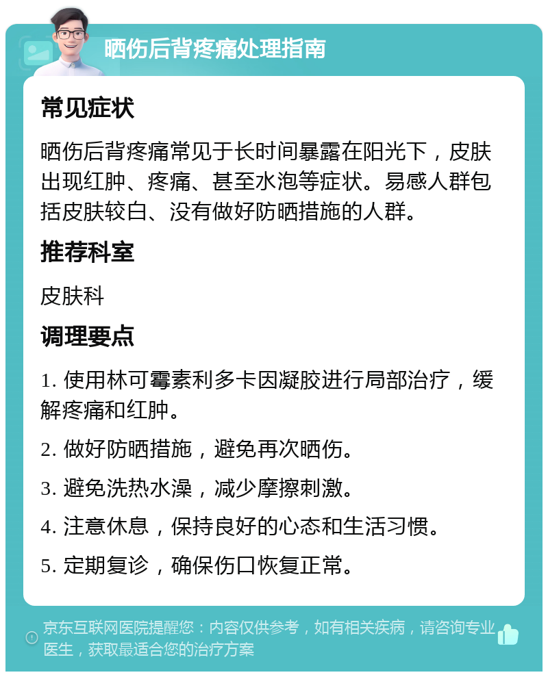 晒伤后背疼痛处理指南 常见症状 晒伤后背疼痛常见于长时间暴露在阳光下，皮肤出现红肿、疼痛、甚至水泡等症状。易感人群包括皮肤较白、没有做好防晒措施的人群。 推荐科室 皮肤科 调理要点 1. 使用林可霉素利多卡因凝胶进行局部治疗，缓解疼痛和红肿。 2. 做好防晒措施，避免再次晒伤。 3. 避免洗热水澡，减少摩擦刺激。 4. 注意休息，保持良好的心态和生活习惯。 5. 定期复诊，确保伤口恢复正常。